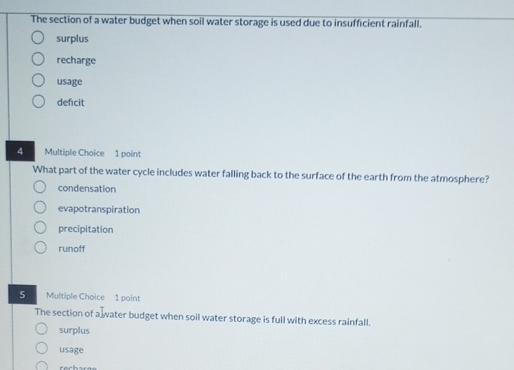 The section of a water budget when soil water storage is used due to insufficient rainfall.
surplus
recharge
usage
defcit
4 Multiple Choice 1 point
What part of the water cycle includes water falling back to the surface of the earth from the atmosphere?
condensation
evapotranspiration
precipitation
runoff
5 Multiple Choice 1 point
The section of a ater budget when soil water storage is full with excess rainfall.
surplus
usage
recharge