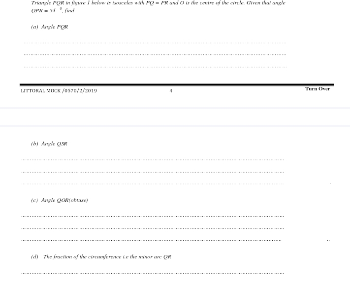 Triangle PQR in figure 1 below is isosceles with PQ=PR and O is the centre of the circle. Given that angle
QPR=54^0 , find 
(a) Angle PQR
_ 
_ 
_ 
LITTORAL MOCK /0570/2/2019 4 Turn Over 
(b) Angle QSR
_ 
_ 
_ 
(c) Angle QOR (obtuse) 
_ 
_ 
_ 
(d) The fraction of the circumference i.e the minor arc QR
_
