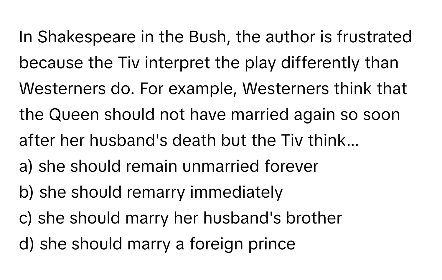 In Shakespeare in the Bush, the author is frustrated because the Tiv interpret the play differently than Westerners do. For example, Westerners think that the Queen should not have married again so soon after her husband's death but the Tiv think...

a) she should remain unmarried forever 
b) she should remarry immediately 
c) she should marry her husband's brother 
d) she should marry a foreign prince