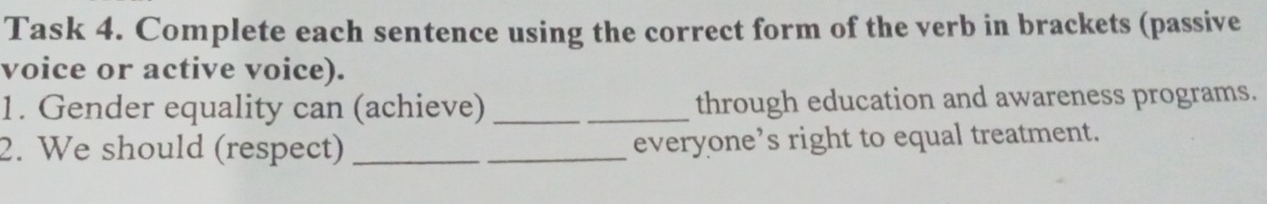 Task 4. Complete each sentence using the correct form of the verb in brackets (passive 
voice or active voice). 
1. Gender equality can (achieve) _through education and awareness programs. 
2. We should (respect) __everyone’s right to equal treatment.