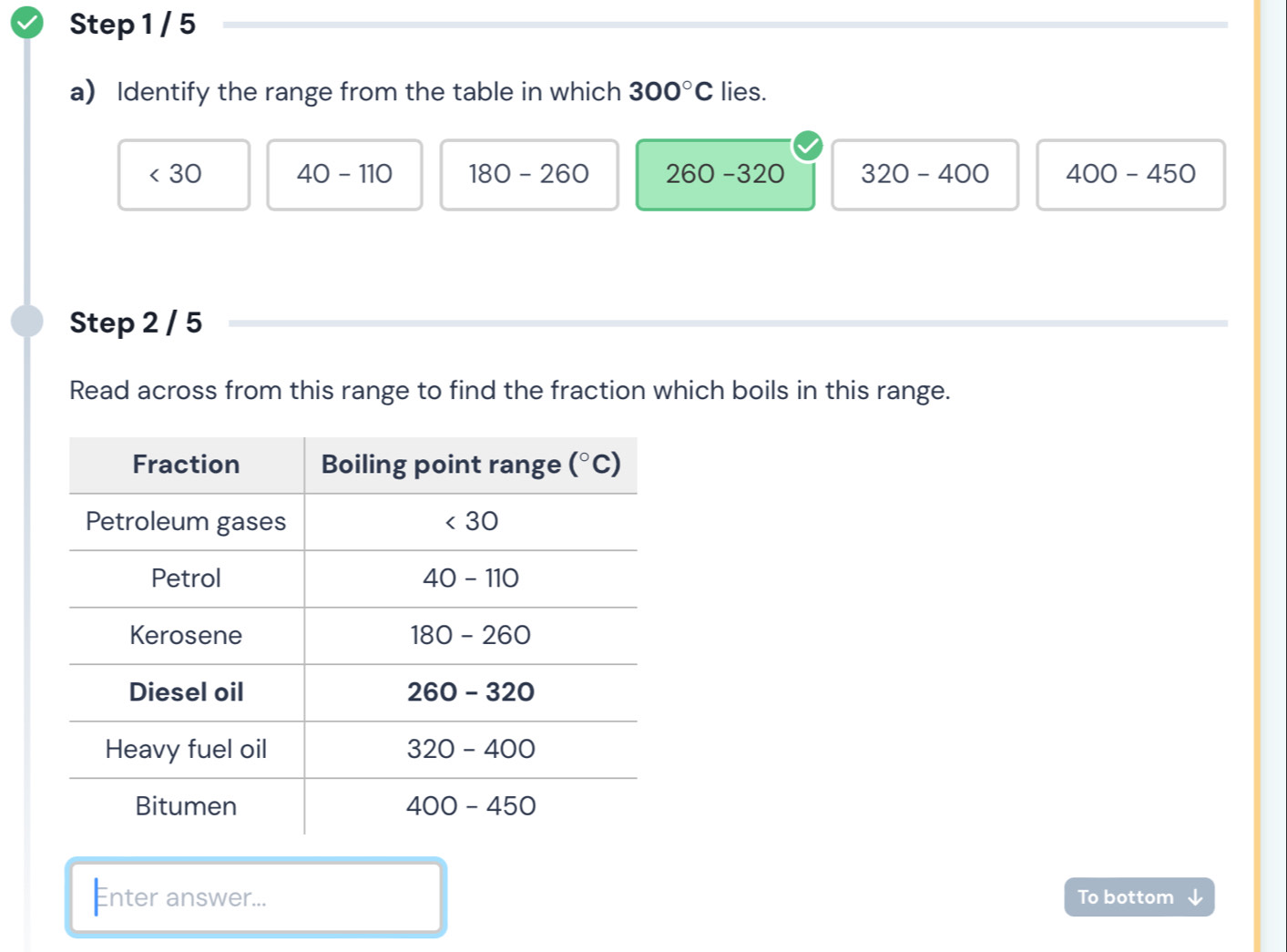 Identify the range from the table in which 300°C lies.
<30</tex> 40-110 180-260 260-320 320-400 400-450
Step 2 / 5
Read across from this range to find the fraction which boils in this range.
Enter answer... To bottom √