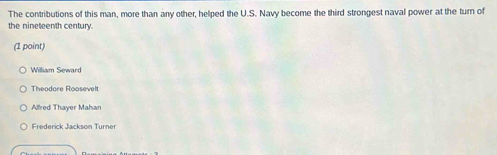 The contributions of this man, more than any other, helped the U.S. Navy become the third strongest naval power at the turn of
the nineteenth century.
(1 point)
William Seward
Theodore Roosevelt
Alfred Thayer Mahan
Frederick Jackson Turner