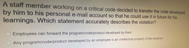 A staff member working on a critical code decided to transfer the code developed
by him to his personal e-mail account so that he could use it in future for his
learnings. Which statement accurately describes the violation?
Employees can forward the program/code/product developed by them
Any program/code/product developed by an employee is an intellectual property of the employer