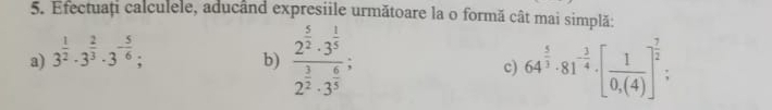 Efectuaț calculele, aducând expresiile următoare la o formă cât mai simplă: 
a) 3^(frac 1)2· 3^(frac 2)3· 3^(-frac 5)6; 
b) frac 2^(frac 5)2· 3^(frac 1)52^(frac 3)2· 3^(frac 6)5; c) 64^(frac 5)3· 81^(-frac 3)4· [ 1/0,(4) ]^ 7/2  :