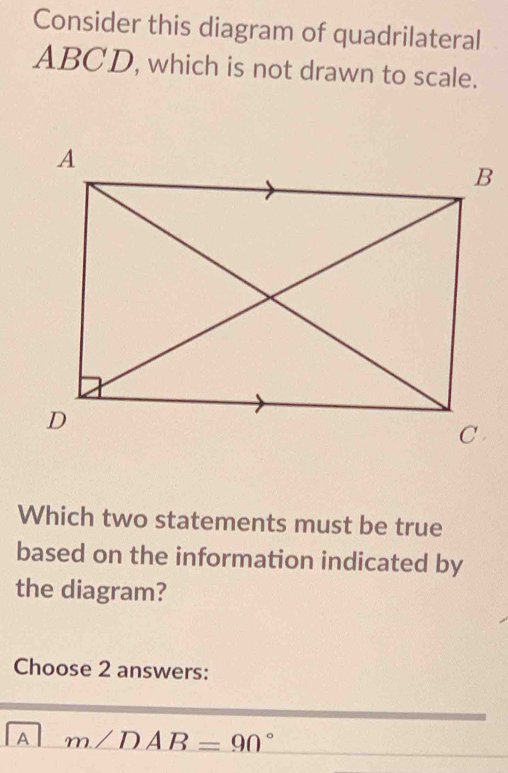 Consider this diagram of quadrilateral
ABCD, which is not drawn to scale.
Which two statements must be true
based on the information indicated by
the diagram?
Choose 2 answers:
A m∠ DAB=90°