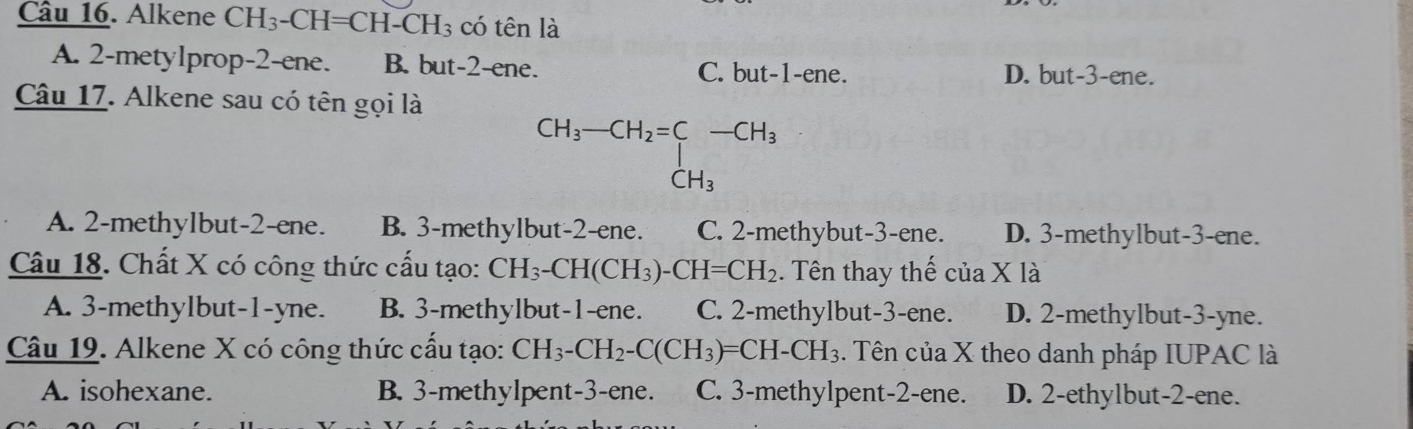 Alkene CH_3-CH=CH-CH_3 có tên là
A. 2 -metylprop -2 -ene. B. but -2 -ene. C. but -1 -ene.
D. but -3 -ene.
Câu 17. Alkene sau có tên gọi là
beginarrayr CH_3-CH_2=∈tlimits _CH_3-CH_3
A. 2 -methylbut- 2 -ene. B. 3 -methylbut- 2 -ene. C. 2 -methybut -3 -ene. D. 3 -methylbut- 3 -ene.
Câu 18. Chất X có công thức cấu tạo: CH_3-CH(CH_3)-CH=CH_2. Tên thay thế của X là
A. 3 -methylbut -1 -yne. B. 3 -methylbut -1 -ene. C. 2 -methylbut -3 -ene. D. 2 -methylbut -3 -yne.
Câu 19. Alkene X có công thức cấu tạo: CH_3-CH_2-C(CH_3)=CH-CH_3. Tên của X theo danh pháp IUPAC là
A. isohexane. B. 3 -methylpent -3 -ene. C. 3 -methylpent -2 -ene. D. 2 -ethylbut -2 -ene.