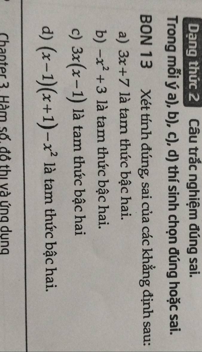 Dạng thức 2 Câu trắc nghiệm đúng sai. 
Trong mỗi ý a), b), c), d) thí sinh chọn đúng hoặc sai. 
BON 13 Xét tính đúng, sai của các khẳng định sau: 
a) 3x+7 là tam thức bậc hai. 
b) -x^2+3 là tam thức bậc hai. 
c) 3x(x-1) là tam thức bậc hai 
d) (x-1)(x+1)-x^2 là tam thức bậc hai. 
Chapter 3. Hàm số. đồ thị và ứng dung