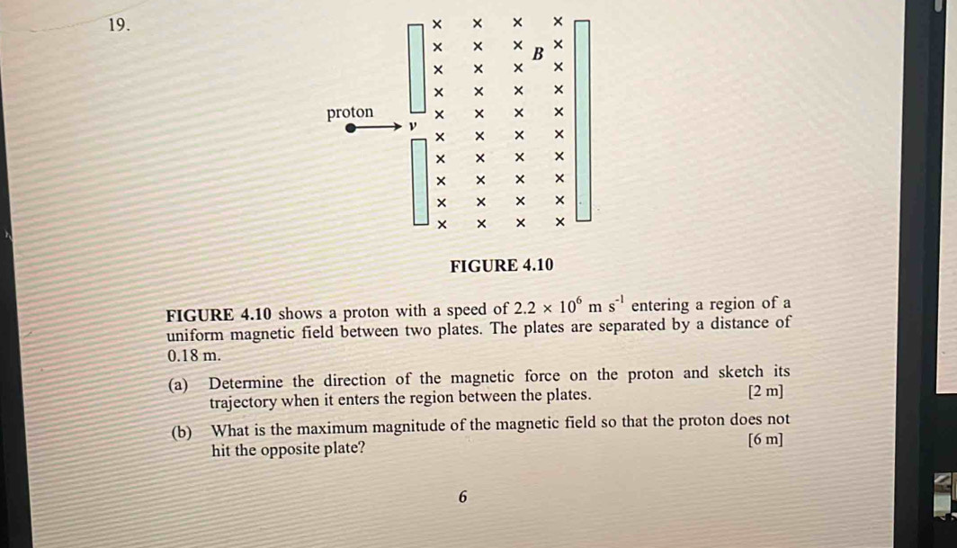 proton
beginbmatrix x&x&x x&x&x x&x&x x&x&x x&x&x&x endbmatrix
beginarrayr x&x&x x&x&x x&x&*  * * *  hline xendvmatrix
FIGURE 4.10
FIGURE 4.10 shows a proton with a speed of 2.2* 10^6ms^(-1) entering a region of a
uniform magnetic field between two plates. The plates are separated by a distance of
0.18 m.
(a) Determine the direction of the magnetic force on the proton and sketch its
trajectory when it enters the region between the plates. [2 m]
(b) What is the maximum magnitude of the magnetic field so that the proton does not
hit the opposite plate?
[6 m]
6