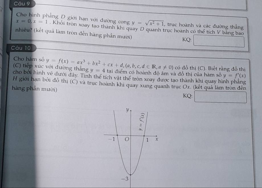 Cho hình phẳng D giới hạn với đường cong y=sqrt(x^2+1) , trục hoành và các đường thẳng
x=0, x=1. Khối tròn xoay tạo thành khi quay D quanh trục hoành có thể tích V bằng bao 
nhiêu? (kết quả làm tròn đến hàng phần mười) 
KQ: 
Câu 10 
Cho hàm số 
có đồ thị (C). Biết rằng đồ thị 
(C) tiếp xúc với đường thẳng y=f(x)=ax^3+bx^2+cx+d, (a,b,c,d∈ R,a!= 0) y=4 tại điểm có hoành độ âm và đồ thị của hàm số y=f'(x)
cho bởi hình vẽ dưới đây. Tính thể tích vật thể tròn xoay được tạo thành khi quay hình phẳng 
H giới hạn bởi đồ thị (C) và trục hoành khi quay xung quanh trục Ox. (kết quả làm tròn đến 
hàng phần mười) KQ: ...