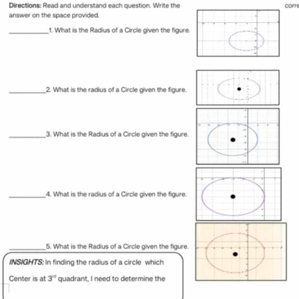 Directions: Read and understand each question. Write the corre 
answer on the space provided. 
_1. What is the Radius of a Circle given the figure. 
_2. What is the radius of a Circle given the figure. 
_3. What is the Radius of a Circle given the figure. 
_4. What is the radius of a Circle given the figure. 
_5. What is the Radius of a Circle given the figure. 
INSIGHTS: In finding the radius of a circle which 
Center is at 3^(10) quadrant, I need to determine the