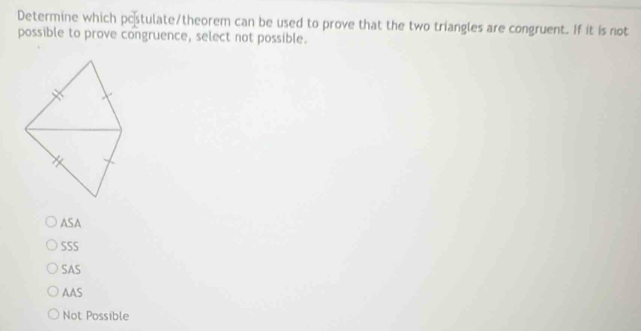 Determine which pc stulate/theorem can be used to prove that the two triangles are congruent. If it is not
possible to prove congruence, select not possible.
ASA
SSS
SAS
AAS
Not Possible