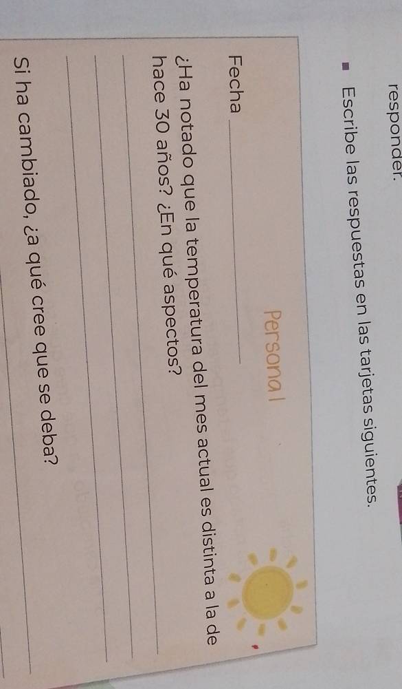 responder. 
Escribe las respuestas en las tarjetas siguientes. 
Persona l 
Fecha 
_ 
¿Ha notado que la temperatura del mes actual es distinta a la de 
_ 
hace 30 años? ¿En qué aspectos? 
_ 
_ 
Si ha cambiado, ¿a qué cree que se deba? 
_