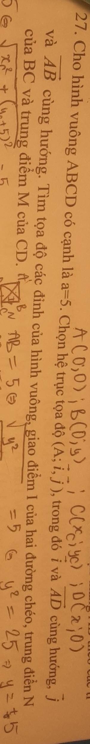 Cho hình vuông ABCD có cạnh là a=5. Chọn hệ trục tọa độ (A;i,j) , trong đó i và vector AD cùng hướng, 1
và vector AB cùng hướng. Tìm tọa độ các đỉnh của hình vuông, giao điểm I của hai đường chéo, trung điển N 
của BC và trung điểm M của CD. đ