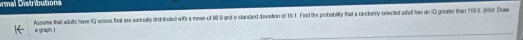 ra triutions 
Assume that adults have IQ scores that are normally distributed with a mean of 96.9 and a standard deviation of 18.1. Find the probability that a randomly selected adult has an IQ greater than 118.6. (Hint Draw 
a graph )