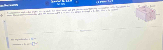 Question 12, 2.5.57 ,
ed Homework Part 2 of 2 Points: 0 of 1
A postal service requires that any box sent by priority mail have a longth plus girth (distance around) totaling no more than 197 in. One volume that 
meets this condition is contained by a box with a square end 16 in. on each side. What is the length of the box? What is the volume?
The length of the box is (∠ ) In
The volume of the box is □^(ln ^2)