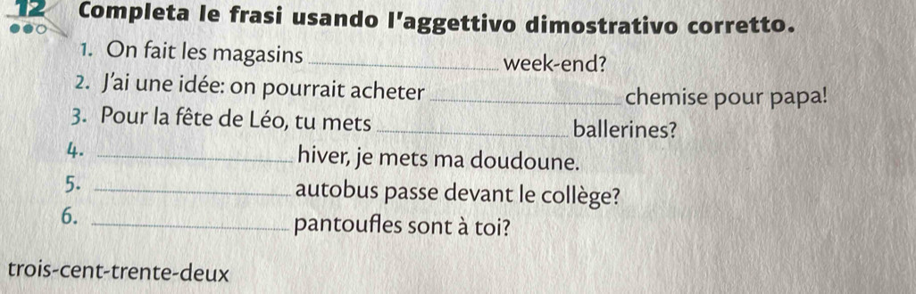 Completa le frasi usando l’aggettivo dimostrativo corretto. 
1. On fait les magasins week-end? 
2. J’ai une idée: on pourrait acheter_ 
chemise pour papa! 
3. Pour la fête de Léo, tu mets _ballerines? 
4. _hiver, je mets ma doudoune. 
5. _autobus passe devant le collège? 
6._ 
pantoufles sont à toi? 
trois-cent-trente-deux