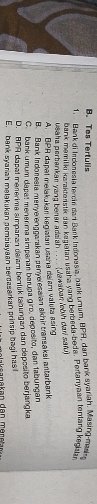 Tes Tertulis
1. Bank di Indonesia terdiri dari Bank Indonesia, bank umum, BPR, dan bank syariah. Masing-masing
bank memiliki karakteristik dan kegiatan usaha yang berbeda-beda. Pertanyaan tentang kegiata
usaha perbankan yang benar adalah . . . . (Jawaban lebih dari satu)
A. BPR dapat melakukan kegiatan usaha dalam valuta asing
B. Bank Indonesia menyelenggarakan penyelesaian akhir transaksi antarbank
C. bank umum dapat menerima simpanan berupa giro, deposito, dan tabungan
D. BPR dapat menerima simpanan dalam bentuk tabungan dan deposito berjangka
E. bank syariah melakukan pembiayaan berdasarkan prinsip bagi hasil