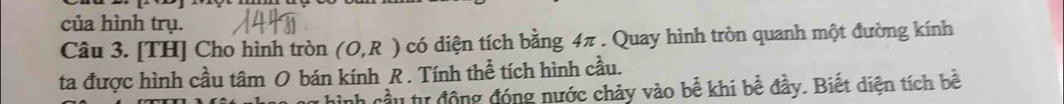 của hình trụ. 
Câu 3. [TH] Cho hình tròn (O,R) có diện tích bằng 4π. Quay hình tròn quanh một đường kính 
ta được hình cầu tâm O bán kính R. Tính thể tích hình cầu. 
h cầu tư động đóng nước chảy vào bể khi bề đầy. Biết diện tích bề