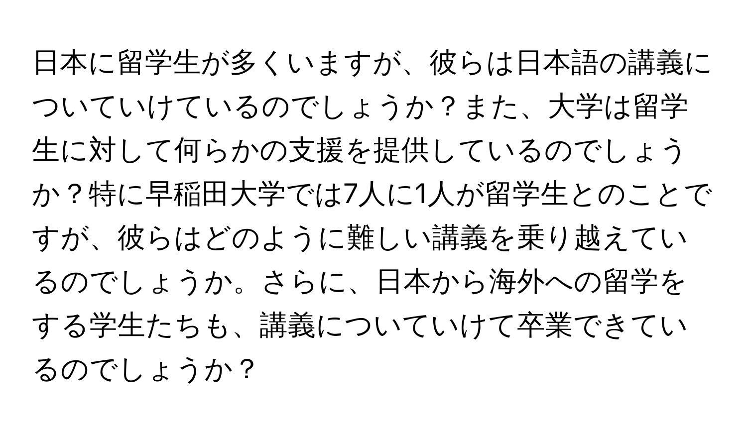 日本に留学生が多くいますが、彼らは日本語の講義についていけているのでしょうか？また、大学は留学生に対して何らかの支援を提供しているのでしょうか？特に早稲田大学では7人に1人が留学生とのことですが、彼らはどのように難しい講義を乗り越えているのでしょうか。さらに、日本から海外への留学をする学生たちも、講義についていけて卒業できているのでしょうか？