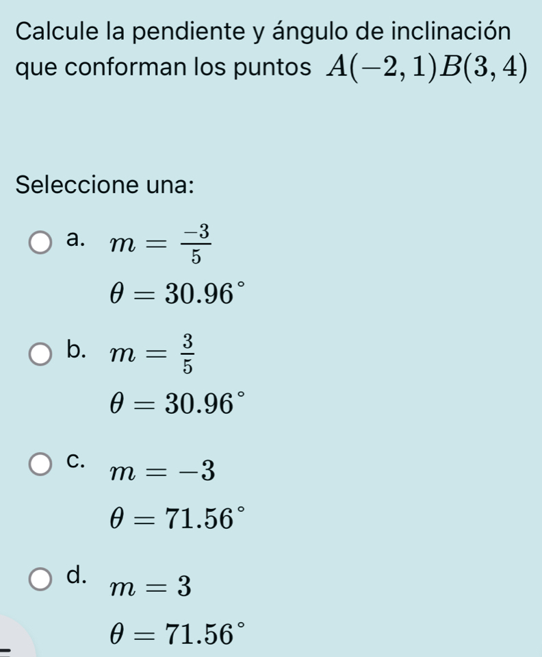 Calcule la pendiente y ángulo de inclinación
que conforman los puntos A(-2,1)B(3,4)
Seleccione una:
a. m= (-3)/5 
θ =30.96°
b. m= 3/5 
θ =30.96°
C. m=-3
θ =71.56°
d. m=3
θ =71.56°