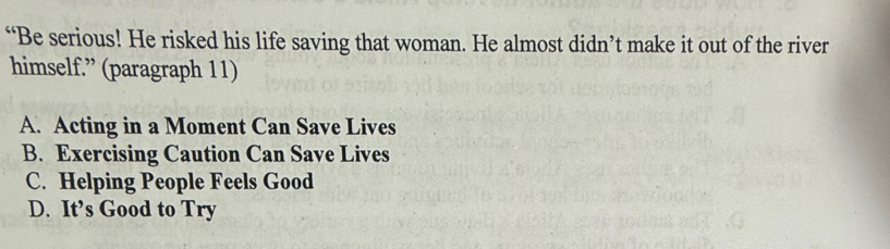 “Be serious! He risked his life saving that woman. He almost didn’t make it out of the river
himself.” (paragraph 11)
A. Acting in a Moment Can Save Lives
B. Exercising Caution Can Save Lives
C. Helping People Feels Good
D. It’s Good to Try