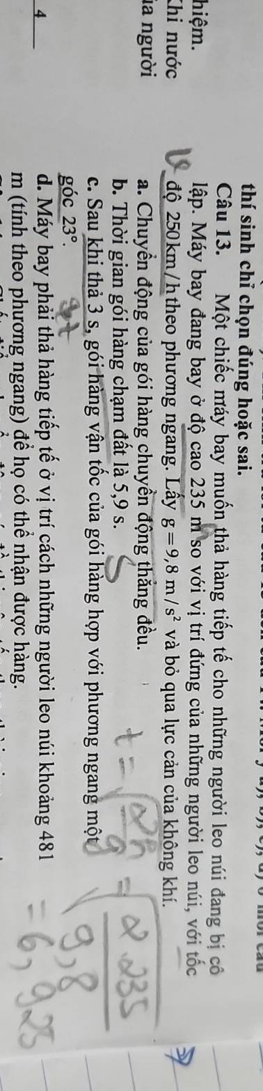 thí sinh chỉ chọn đúng hoặc sai.
Câu 13. Một chiếc máy bay muốn thả hàng tiếp tế cho những người leo núi đang bị cô
hiệm. lập. Máy bay đang bay ở độ cao 235 m so với vị trí đứng của những người leo núi, với tốc
Khi nước độ 250 km/h theo phương ngang. Lầy g=9,8m/s^2 và bỏ qua lực cản của không khí.
la người a. Chuyển động của gói hàng chuyền động thắng đều.
b. Thời gian gói hàng chạm đất là 5, 9 s.
c. Sau khi thả 3 s, gói hàng vận tốc của gói hàng hợp với phương ngang một
góc 23°. 
4
d. Máy bay phải thả hàng tiếp tế ở vị trí cách những người leo núi khoảng 481
m (tính theo phương ngang) để họ có thể nhận được hàng.
