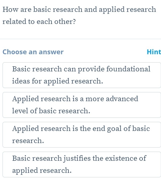 How are basic research and applied research
related to each other?
Choose an answer Hint
Basic research can provide foundational
ideas for applied research.
Applied research is a more advanced
level of basic research.
Applied research is the end goal of basic
research.
Basic research justifies the existence of
applied research.