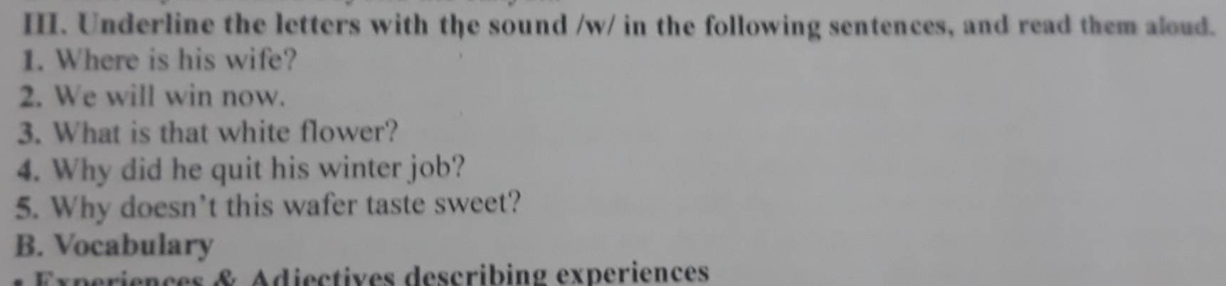 Underline the letters with the sound /w/ in the following sentences, and read them aloud. 
1. Where is his wife? 
2. We will win now. 
3. What is that white flower? 
4. Why did he quit his winter job? 
5. Why doesn't this wafer taste sweet? 
B. Vocabulary 
Experiences & Adiectives describing experiences