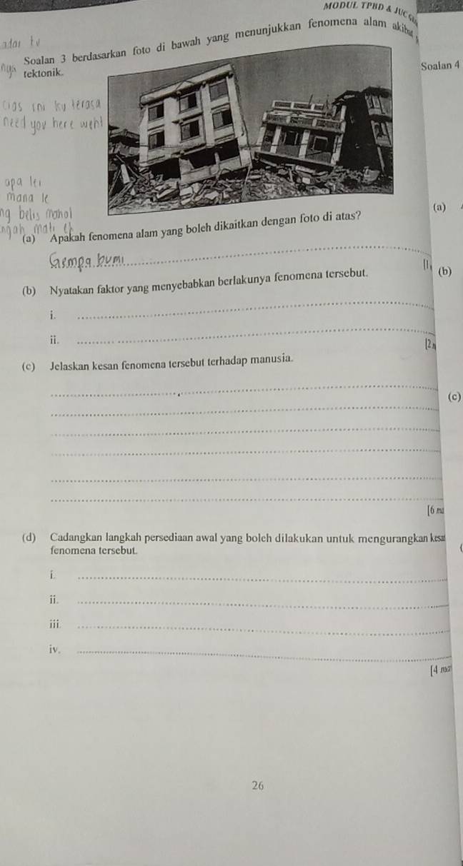 MODUL TPBD & JUC GL 
Soalan 3 berng menunjukkan fenomena alam akiba 
Soalan 4 
tektonik. 
_ 
'(a)' Apakah fenomena alam yang boleh dikaitkan dengan(a) 
[1 , 
_ 
(b) Nyatakan faktor yang menyebabkan berlakunya fenomena tersebut. (b) 
_ 
i. 
ⅱ. 
[2 m 
(c) Jelaskan kesan fenomena tersebut terhadap manusia. 
_ 
_ 
(c) 
_ 
_ 
_ 
_ 
[6 ma 
(d) Cadangkan langkah persediaan awal yang bolch dilakukan untuk mengurangkan ks 
fenomena tersebut. 
i 
_ 
ⅱ._ 
ⅲi_ 
iv._ 
[4 nar 
26