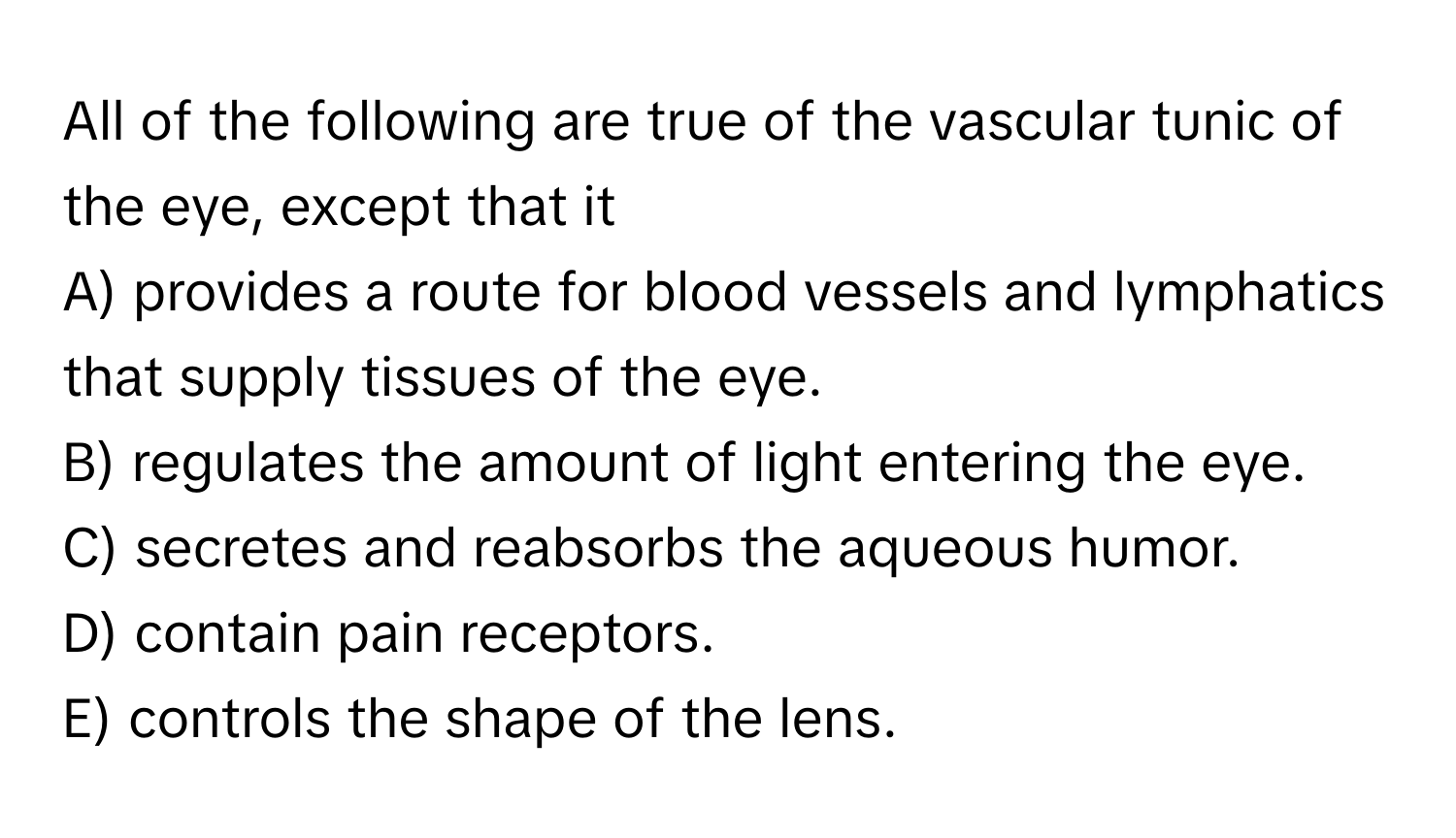 All of the following are true of the vascular tunic of the eye, except that it

A) provides a route for blood vessels and lymphatics that supply tissues of the eye.
B) regulates the amount of light entering the eye.
C) secretes and reabsorbs the aqueous humor.
D) contain pain receptors.
E) controls the shape of the lens.