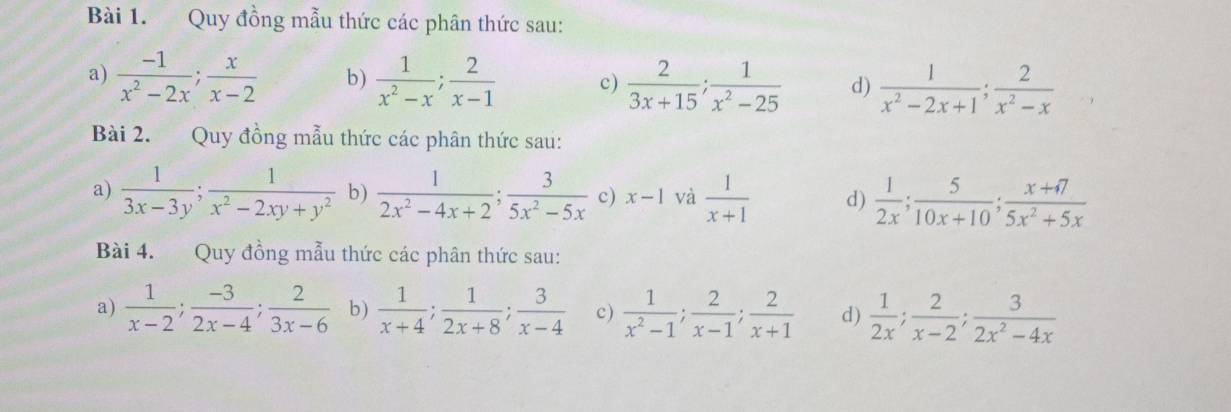 Quy đồng mẫu thức các phân thức sau: 
a)  (-1)/x^2-2x ;  x/x-2  b)  1/x^2-x ;  2/x-1  c)  2/3x+15 ;  1/x^2-25  d)  1/x^2-2x+1 ;  2/x^2-x 
Bài 2. Quy đồng mẫu thức các phân thức sau: 
a)  1/3x-3y ;  1/x^2-2xy+y^2  b)  1/2x^2-4x+2 ;  3/5x^2-5x  c) x-1 và  1/x+1  d)  1/2x ;  5/10x+10 ;  (x+7)/5x^2+5x 
Bài 4. Quy đồng mẫu thức các phân thức sau: 
a)  1/x-2 ;  (-3)/2x-4 ;  2/3x-6  b)  1/x+4 ;  1/2x+8 ;  3/x-4  c)  1/x^2-1 ;  2/x-1 ;  2/x+1  d)  1/2x ;  2/x-2 ;  3/2x^2-4x 