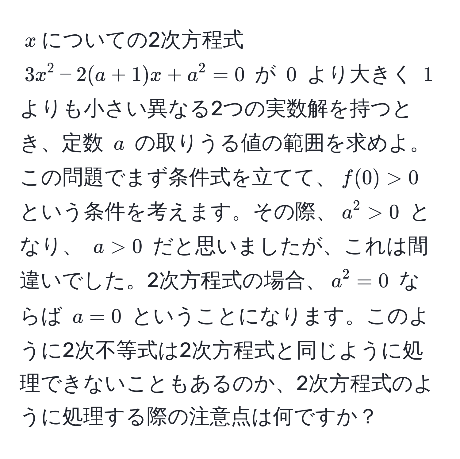 $x$についての2次方程式 $3x^2 - 2(a + 1)x + a^2 = 0$ が $0$ より大きく $1$ よりも小さい異なる2つの実数解を持つとき、定数 $a$ の取りうる値の範囲を求めよ。この問題でまず条件式を立てて、$f(0) > 0$ という条件を考えます。その際、$a^2 > 0$ となり、 $a > 0$ だと思いましたが、これは間違いでした。2次方程式の場合、$a^2 = 0$ ならば $a = 0$ ということになります。このように2次不等式は2次方程式と同じように処理できないこともあるのか、2次方程式のように処理する際の注意点は何ですか？