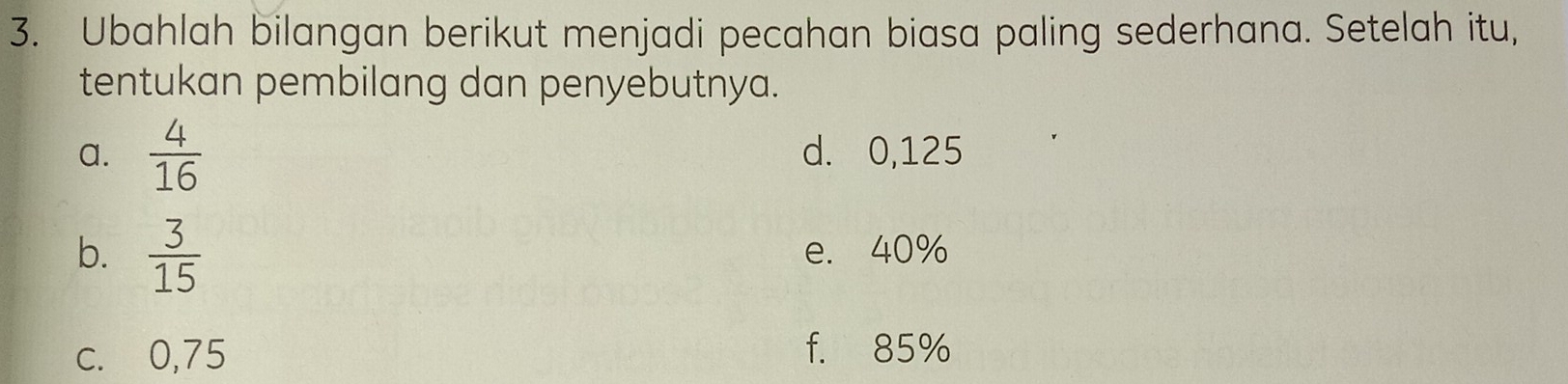 Ubahlah bilangan berikut menjadi pecahan biasa paling sederhana. Setelah itu, 
tentukan pembilang dan penyebutnya. 
a.  4/16  d. 0,125
b.  3/15  e. 40%
c. 0,75 f. 85%