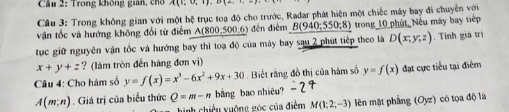 Trong không gian, chổo A(1,0,1), D(2,·s )
Câu 3: Trong không gian với một hệ trục toạ độ cho trước, Radar phát hiện một chiếc máy bay đi chuyển với 
vận tốc và hướng không đổi từ điểm A(800,0.500:6) đến điểm _ B(940;550;8) trong 10 phút Nếu máy bay tiếp 
tục giữ nguyên vận tốc và hướng bay thì toạ độ của máy bay sau 2 phút tiếp theo là D(x;y;z). Tính giá trị
x+y+= ? (làm tròn đến hàng đơn vị) 
Câu 4: Cho hàm số y=f(x)=x^3-6x^2+9x+30. Biết rằng đồ thị của hàm số y=f(x) đạt cực tiểu tại điểm
A(m;n). Giá trị của biểu thức Q=m-n bằng bao nhiêu? 
hinh chiếu vuộng góc của điểm M(1;2;-3) lên mặt phẳng (Oyz) có tọa độ là