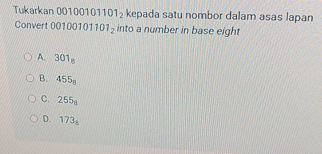 Tukarkan 0010010 1101_2 kepada satu nombor dalam asas lapan
Convert 001 00101101_2 into a number in base eight
A. 301_8
B. 455_8
C. 255_8
D. 173_8