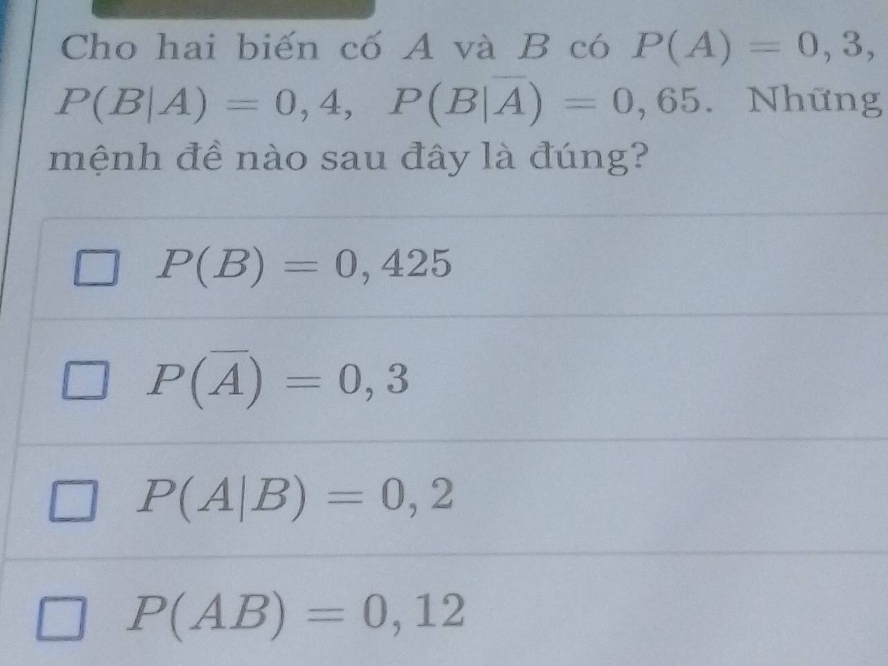 Cho hai biến cố A và B có P(A)=0,3,
P(B|A)=0,4, P(B|overline A)=0,65 Những
mệnh đề nào sau đây là đúng?
P(B)=0,425
P(overline A)=0,3
P(A|B)=0,2
P(AB)=0,12