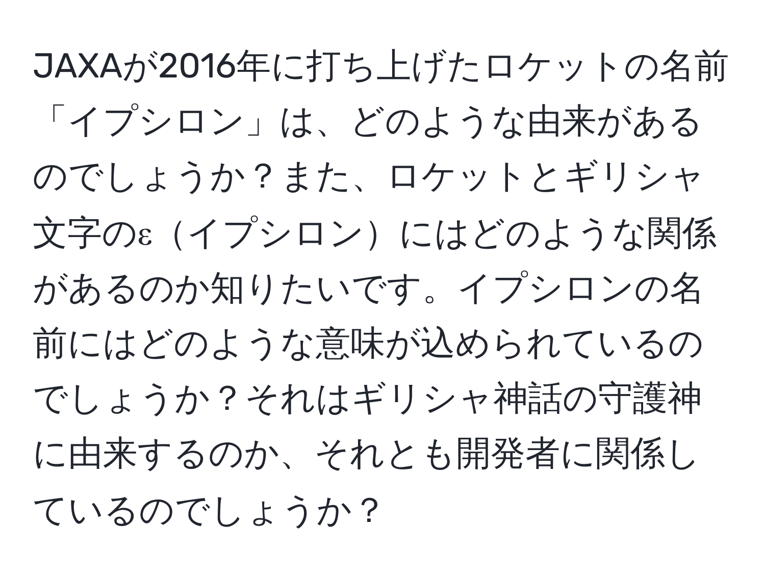 JAXAが2016年に打ち上げたロケットの名前「イプシロン」は、どのような由来があるのでしょうか？また、ロケットとギリシャ文字のεイプシロンにはどのような関係があるのか知りたいです。イプシロンの名前にはどのような意味が込められているのでしょうか？それはギリシャ神話の守護神に由来するのか、それとも開発者に関係しているのでしょうか？