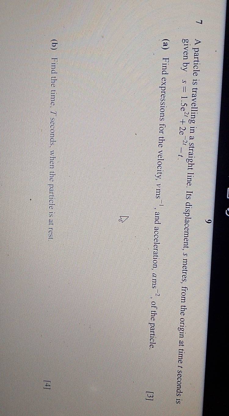 9 
7 A particle is travelling in a straight line. Its displacement, s metres, from the origin at time t seconds is 
given by s=1.5e^(2t)+2e^(-2t)-t. 
(a) Find expressions for the velocity, vms^(-1) , and acceleration, ams^(-2) , of the particle. 
[3] 
(b) Find the time, 7 seconds, when the particle is at rest. 
[4]