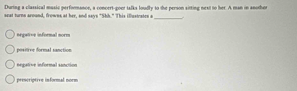 During a classical music performance, a concert-goer talks loudly to the person sitting next to her. A man in another
seat turns around, frowns at her, and says "Shh." This illustrates a_
negative informal norm
positive formal sanction
negative informal sanction
prescriptive informal norm