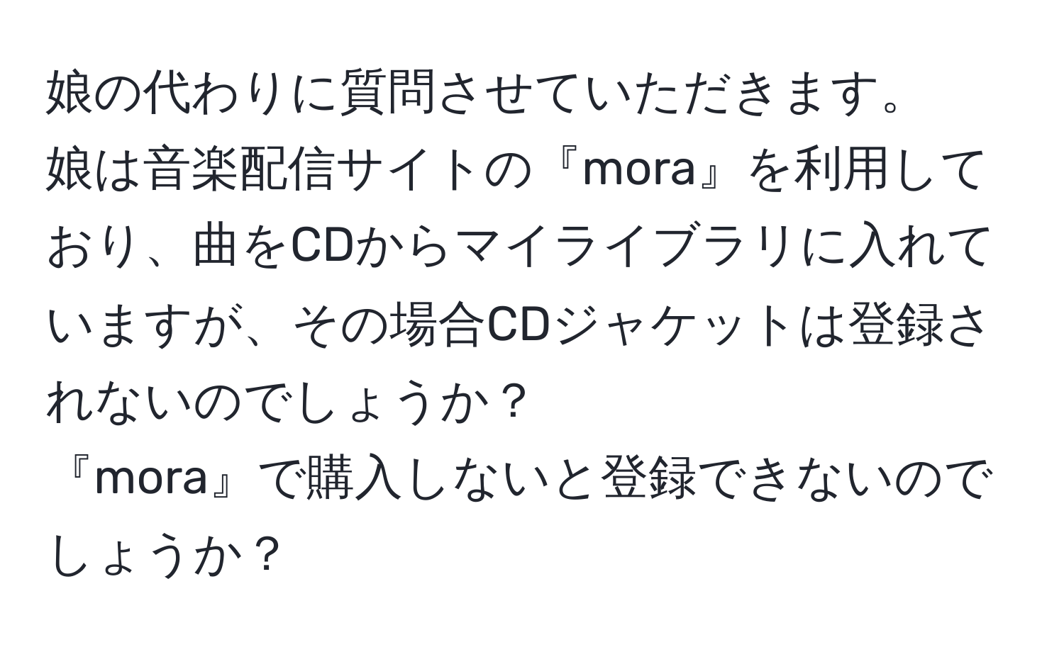 娘の代わりに質問させていただきます。  
娘は音楽配信サイトの『mora』を利用しており、曲をCDからマイライブラリに入れていますが、その場合CDジャケットは登録されないのでしょうか？  
『mora』で購入しないと登録できないのでしょうか？