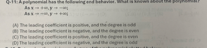 Q-11: A polynomial has the following end behavior. What is known about the polynomial?
As xto +∈fty , yto -∈fty
As xto -∈fty , yto +∈fty;
(A) The leading coefficient is positive, and the degree is odd
(B) The leading coefficient is negative, and the degree is even
(C) The leading coefficient is positive, and the degree is even
(D) The leading coefficient is negative, and the degree is odd