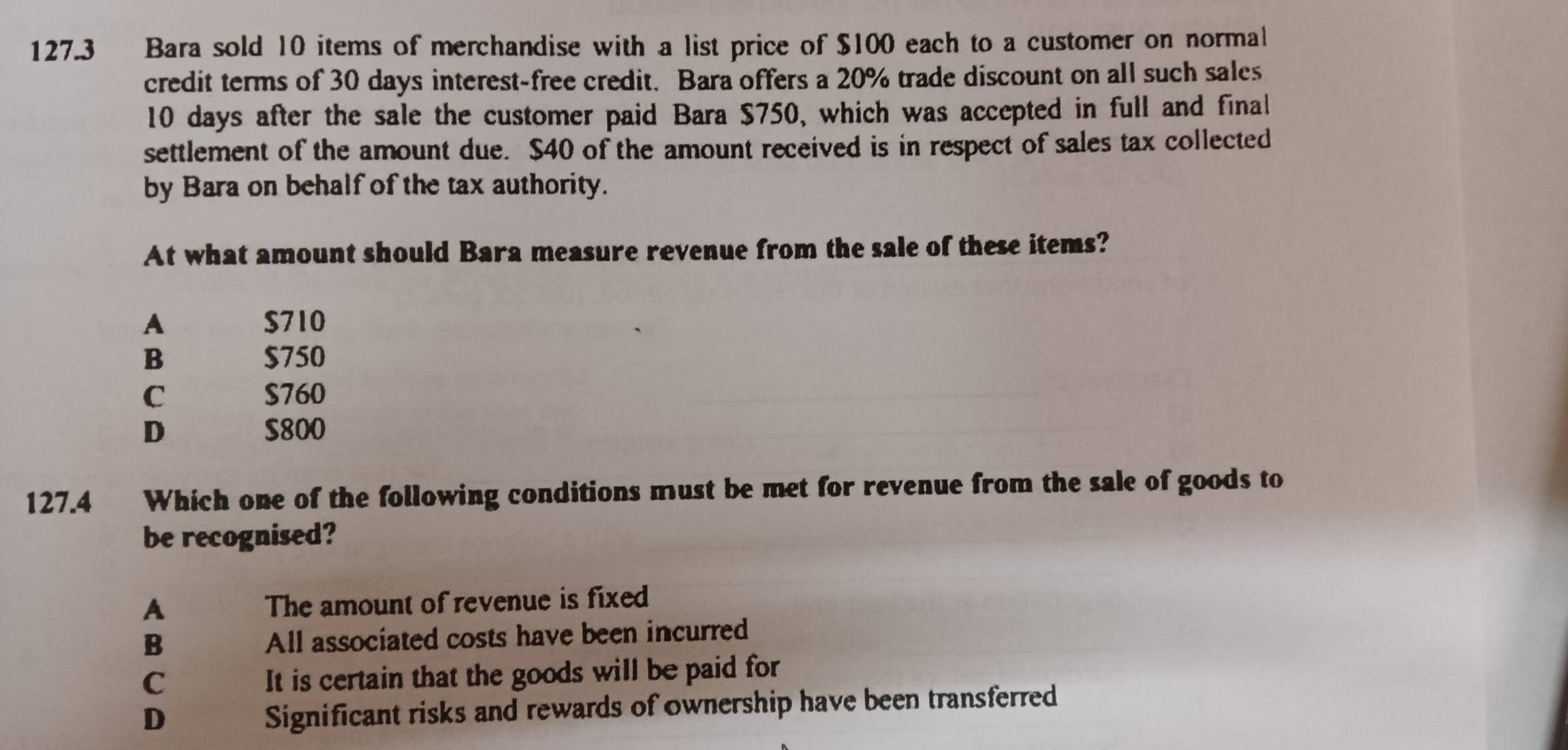 127.3 Bara sold 10 items of merchandise with a list price of $100 each to a customer on normal
credit terms of 30 days interest-free credit. Bara offers a 20% trade discount on all such sales
10 days after the sale the customer paid Bara $750, which was accepted in full and final
settlement of the amount due. $40 of the amount received is in respect of sales tax collected
by Bara on behalf of the tax authority.
At what amount should Bara measure revenue from the sale of these items?
A $710
B $750
C $760
D $800
127.4 Which one of the following conditions must be met for revenue from the sale of goods to
be recognised?
A The amount of revenue is fixed
B All associated costs have been incurred
C It is certain that the goods will be paid for
D
Significant risks and rewards of ownership have been transferred