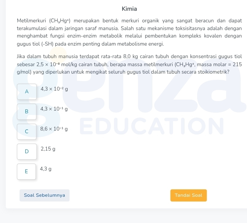 Kimia
Metilmerkuri (CH_3Hg^+) merupakan bentuk merkuri organik yang sangat beracun dan dapat
terakumulasi dalam jaringan saraf manusia. Salah satu mekanisme toksisitasnya adalah dengan
menghambat fungsi enzim-enzim metabolik melalui pembentukan kompleks kovalen dengan
gugus tiol (-SH) pada enzim penting dalam metabolisme energi.
Jika dalam tubuh manusia terdapat rata-rata 8,0 kg cairan tubuh dengan konsentrasi gugus tiol
sebesar 2,5* 10^(-8) mol/kg cairan tubuh, berapa massa metilmerkuri (CH_3Hg^+ , massa molar =215
g/mol) yang diperlukan untuk mengikat seluruh gugus tiol dalam tubuh secara stoikiometrik?
A 4,3* 10^(-2)g
B 4,3* 10^(-1)g
C 8,6* 10^(-1)g
TION
D 2,15 g
E 4,3 g
Soal Sebelumnya Tandai Soal