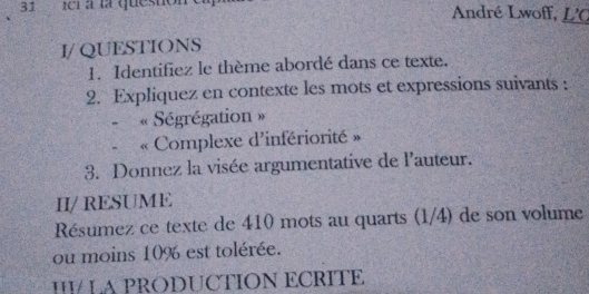 ici à la questión André Lwoff, L'C 
I/ QUESTIONS 
1. Identifiez le thème abordé dans ce texte. 
2. Expliquez en contexte les mots et expressions suivants : 
- Ségrégation » 
Complexe d'infériorité » 
3. Donnez la visée argumentative de l'auteur. 
II/ RESUME 
Résumez ce texte de 410 mots au quarts (1/4) de son volume 
ou moins 10% est tolérée. 
HI LA PRODUCTION ECRITE