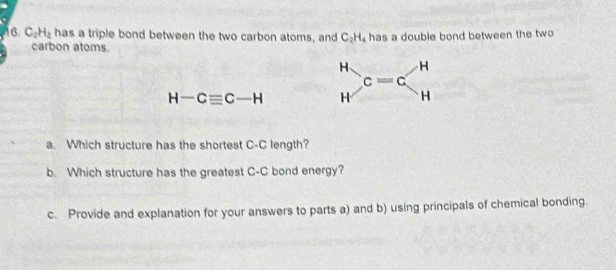 C_2H_2 has a triple bond between the two carbon atoms, and C_2H_4 has a double bond between the two 
carbon atoms.
H H
c=c
H-Cequiv C-H
H H
a. Which structure has the shortest C-C length? 
b. Which structure has the greatest C-C bond energy? 
c. Provide and explanation for your answers to parts a) and b) using principals of chemical bonding.