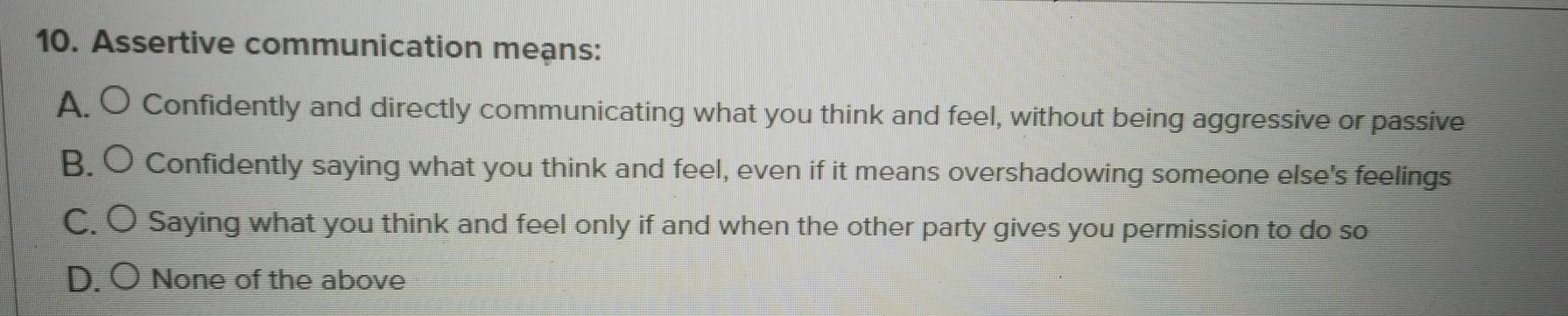 Assertive communication meạns:
A. O Confidently and directly communicating what you think and feel, without being aggressive or passive
B. O Confidently saying what you think and feel, even if it means overshadowing someone else's feelings
C. O Saying what you think and feel only if and when the other party gives you permission to do so
D. O None of the above