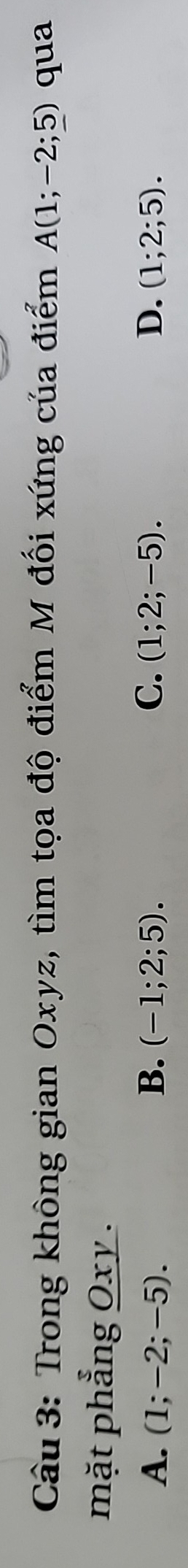 Trong không gian Oxyz, tìm tọa độ điểm M đối xứng của điểm A(1;-2;_ 5) qua
mặt phẳng Oxy.
A. (1;-2;-5). B. (-1;2;5). C. (1;2;-5). D. (1;2;5).