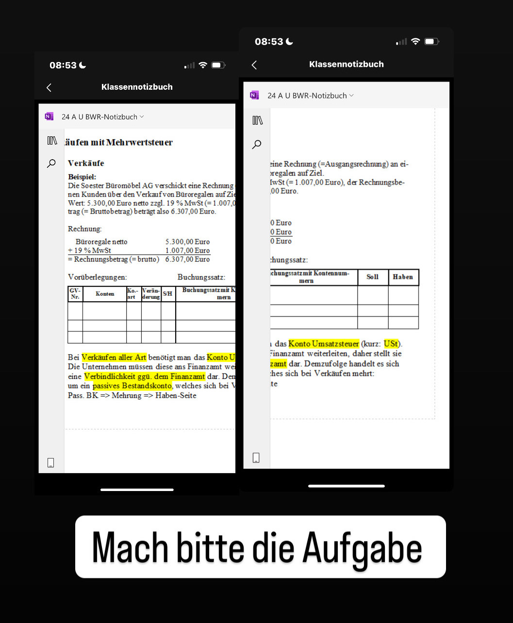 08:53 
08:53 Klassennotizbuch 
Klassennotizbuch 
24 A U BWR-Notizbuch 
24 A U BWR-Notizbuch 
fä u fen mit Mehrwertsteu er 
Verkäufe eine Rechnung (=Ausgangsrechnung) an ei- 
Beispiel: )regalen auf Ziel. 
Die Soester Büromöbel AG verschickt eine Rechnung IwS t(=1.007,00Eu ro). der Rechnungsbe- 
nen Kundenüber den Verkauf von Büroregalen auf Zie ,00 Euro. 
Wert: 5.300,00 Euro netto zzgl. 19% MwSt(=1.007
trag (= Bruttobetrag) beträgt also 6.307,00 Euro.
0 Euro
Rechnung: 0 Euro
Büroregale netto 5.300,00 Euro 0 Euro
-19% MwSt 1.007,00 Euro
= Rechnungsbetrag (= brutto) 6.307,00 Euro :hungssatz: 
Vorüberlegungen: Buchungssatz: 
das Konto Umsatzsteuer (kurz: USt). 
Bei Verkäufen aller Art benötigt man das Konto U Finanzamt weiterleiten, daher stellt sie 
Die Unternehmen müssen diese ans Finanzamt wei zamt dar. Demzufolge handelt es sich 
eine Verbindlichkeit ggü. dem Finanzamt dar. Den :hes sich bei Verkäufen mehrt: 
um ein passives Bestandskonto, welches sich bei V te 
Pass. BK=>MehrungRightarrow Haben-Seite 
Mach bitte die Aufgabe