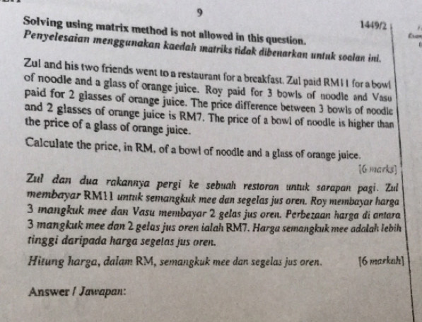 9 1449/2 
Solving using matrix method is not allowed in this question. 
Penyelesaian mengganakan kaedah matriks tidak dibenarkan untuk soalan ini. 
Zul and his two friends went to a restaurant for a breakfast. Zul paid RMII for a bowl 
of noodle and a glass of orange juice. Roy paid for 3 bowls of noodle and Vasu 
paid for 2 glasses of orange juice. The price difference between 3 bowls of noodle 
and 2 glasses of orange juice is RM7. The price of a bowl of noodle is higher than 
the price of a glass of orange juice. 
Calculate the price, in RM, of a bowl of noodle and a glass of orange juice. 
[G marks] 
Zul dan dua rakannya pergi ke sebuah restoran untuk sarapan pagi. Zul 
membayar RM11 untuk semangkuk mee dan segelas jus oren. Roy membayar harga
3 mangkuk mee dan Vasu membayar 2 gelas jus oren. Perbezaan harga di antara
3 mangkuk mee dan 2 gelas jus oren ialah RM7. Harga semangkuk mee adalah lebih 
tinggi daripada harga segelas jus oren. 
Hitung harga, dalam RM, semangkuk mee dan segelas jus oren. [6 markah] 
Answer I Jawapan: