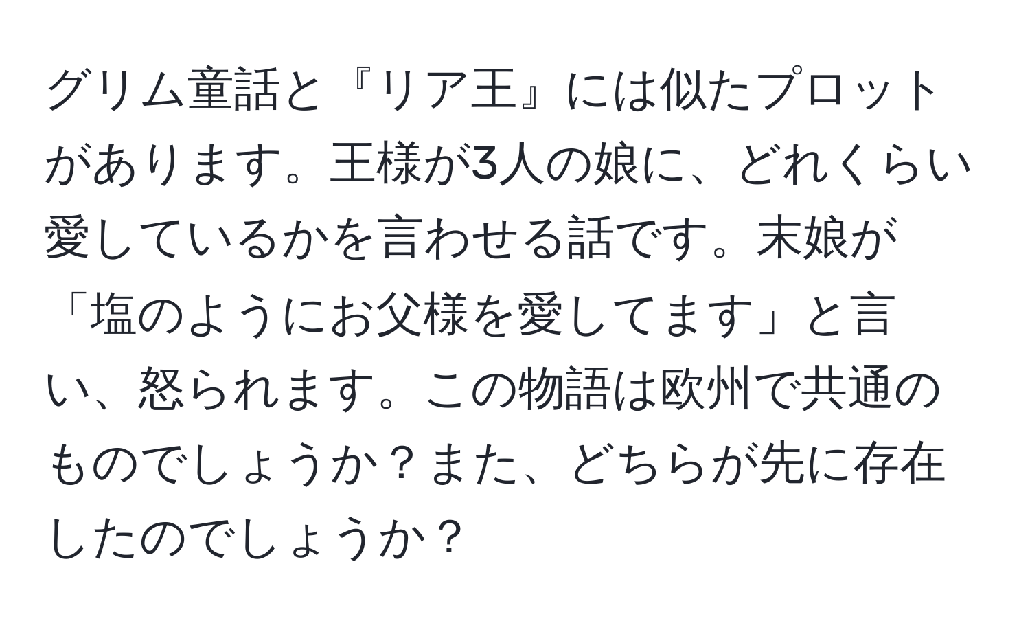 グリム童話と『リア王』には似たプロットがあります。王様が3人の娘に、どれくらい愛しているかを言わせる話です。末娘が「塩のようにお父様を愛してます」と言い、怒られます。この物語は欧州で共通のものでしょうか？また、どちらが先に存在したのでしょうか？